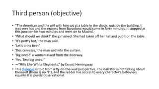 Third person (objective)
• “The American and the girl with him sat at a table in the shade, outside the building. It
was very hot and the express from Barcelona would come in forty minutes. It stopped at
this junction for two minutes and went on to Madrid.
• ‘What should we drink?’ the girl asked. She had taken off her hat and put it on the table.
• ‘It’s pretty hot,’ the man said.
• ‘Let’s drink beer.’
• ‘Dos cervezas,’ the man said into the curtain.
• ‘Big ones?’ a woman asked from the doorway.
• ‘Yes. Two big ones.’”
• —“Hills Like White Elephants,” by Ernest Hemingway
• This dialogue is told from a fly-on-the-wall perspective. The narrator is not talking about
themself (there is no “I”), and the reader has access to every character’s behaviors
equally. It is purely observational.
 