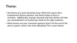Theme:
• The theme of a work should be clear. While this seems like a
fundamental literary element, the theme helps to focus a
narrative. Additionally, having a focused and clear theme will help
you and publishers to market your book to the right audience.
• What lessons are your characters going to learn? At the end of the
story or poem, what is the main takeaway? This is your theme.
 