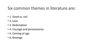 Six common themes in literature are:
• 1. Good vs. evil
• 2. Love
• 3. Redemption
• 4. Courage and perseverance
• 5. Coming of age
• 6. Revenge
 
