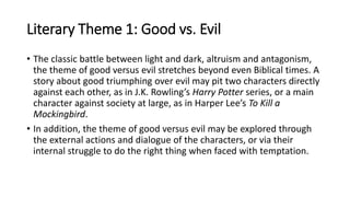 Literary Theme 1: Good vs. Evil
• The classic battle between light and dark, altruism and antagonism,
the theme of good versus evil stretches beyond even Biblical times. A
story about good triumphing over evil may pit two characters directly
against each other, as in J.K. Rowling’s Harry Potter series, or a main
character against society at large, as in Harper Lee’s To Kill a
Mockingbird.
• In addition, the theme of good versus evil may be explored through
the external actions and dialogue of the characters, or via their
internal struggle to do the right thing when faced with temptation.
 