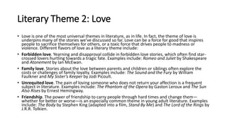 Literary Theme 2: Love
• Love is one of the most universal themes in literature, as in life. In fact, the theme of love is
underpins many of the stories we’ve discussed so far. Love can be a force for good that inspires
people to sacrifice themselves for others, or a toxic force that drives people to madness or
violence. Different flavors of love as a literary theme include:
• Forbidden love. Yearning and disapproval collide in forbidden love stories, which often find star-
crossed lovers hurtling towards a tragic fate. Examples include: Romeo and Juliet by Shakespeare
and Atonement by Ian McEwan.
• Family love. Stories about the love between parents and children or siblings often explore the
costs or challenges of family loyalty. Examples include: The Sound and the Fury by William
Faulkner and My Sister’s Keeper by Jodi Picoult.
• Unrequited love. The pain of loving someone who does not return your affection is a frequent
subject in literature. Examples include: The Phantom of the Opera by Gaston Leroux and The Sun
Also Rises by Ernest Hemingway.
• Friendship. The power of friendship to carry people through hard times and change them—
whether for better or worse—is an especially common theme in young adult literature. Examples
include: The Body by Stephen King (adapted into a film, Stand By Me) and The Lord of the Rings by
J.R.R. Tolkien.
 