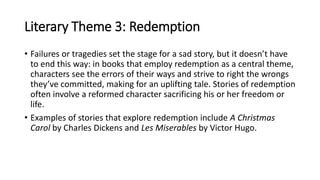 Literary Theme 3: Redemption
• Failures or tragedies set the stage for a sad story, but it doesn’t have
to end this way: in books that employ redemption as a central theme,
characters see the errors of their ways and strive to right the wrongs
they’ve committed, making for an uplifting tale. Stories of redemption
often involve a reformed character sacrificing his or her freedom or
life.
• Examples of stories that explore redemption include A Christmas
Carol by Charles Dickens and Les Miserables by Victor Hugo.
 