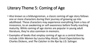 Literary Theme 5: Coming of Age
• Also known as a bildungsroman, a classic coming-of-age story follows
one or more characters during their journey of growing up into
adulthood. These characters may experience everything from a loss of
innocence, to an awakening or self-awareness before finally reaching
maturity. While coming of age stories are popular in young adult
literature, they’re also common in memoirs.
• Examples of books that employ coming of age as a central theme
include Little Women by Louisa May Alcott, Great Expectations by
Charles Dickens, and The Catcher in the Rye by J.D. Salinger.
 