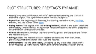 PLOT STRUCTURES: FREYTAG’S PYRAMID
• Freytag’s Pyramid builds upon Aristotle’s Poetics by expanding the structural
elements of plot. This pyramid consists of five discrete parts:
• Exposition: The beginning of the story, introducing main characters, settings,
themes, and the author’s own style.
• Rising Action: This begins after the inciting incident, which is the event that kicks
off the story’s main conflict. Rising Action follows the cause-and-effect plot points
once the main conflict is established.
• Climax: The moment in which the story’s conflict peaks, and we learn the fate of
the main characters.
• Falling Action: The main characters react to and contend with the Climax,
processing what it means for their lives and futures.
• Denouement: The end of the story, wrapping up any loose ends that haven’t
been wrapped up in the Falling Action. Some Denouements are open ended.
 