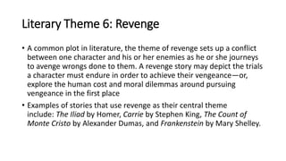 Literary Theme 6: Revenge
• A common plot in literature, the theme of revenge sets up a conflict
between one character and his or her enemies as he or she journeys
to avenge wrongs done to them. A revenge story may depict the trials
a character must endure in order to achieve their vengeance—or,
explore the human cost and moral dilemmas around pursuing
vengeance in the first place
• Examples of stories that use revenge as their central theme
include: The Iliad by Homer, Carrie by Stephen King, The Count of
Monte Cristo by Alexander Dumas, and Frankenstein by Mary Shelley.
 