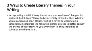 3 Ways to Create Literary Themes in Your
Writing
• Incorporating a solid literary theme into your work won’t happen by
accident, but it doesn’t have to be incredibly difficult, either. Whether
you’re composing short stories, writing a novel, or working on a
screenplay, incorporate the following literary devices to better convey
the theme of your story. As you layer them in, they should be as
subtle as the theme itself.
 