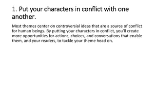 1. Put your characters in conflict with one
another.
Most themes center on controversial ideas that are a source of conflict
for human beings. By putting your characters in conflict, you’ll create
more opportunities for actions, choices, and conversations that enable
them, and your readers, to tackle your theme head on.
 