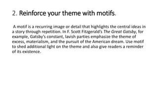 2. Reinforce your theme with motifs.
A motif is a recurring image or detail that highlights the central ideas in
a story through repetition. In F. Scott Fitzgerald’s The Great Gatsby, for
example, Gatsby’s constant, lavish parties emphasize the theme of
excess, materialism, and the pursuit of the American dream. Use motif
to shed additional light on the theme and also give readers a reminder
of its existence.
 