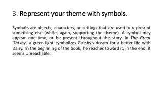 3. Represent your theme with symbols.
Symbols are objects, characters, or settings that are used to represent
something else (while, again, supporting the theme). A symbol may
appear one time, or be present throughout the story. In The Great
Gatsby, a green light symbolizes Gatsby’s dream for a better life with
Daisy. In the beginning of the book, he reaches toward it; in the end, it
seems unreachable.
 