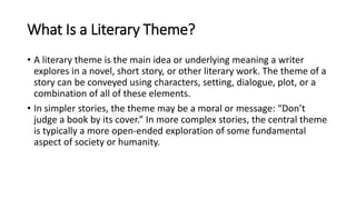 What Is a Literary Theme?
• A literary theme is the main idea or underlying meaning a writer
explores in a novel, short story, or other literary work. The theme of a
story can be conveyed using characters, setting, dialogue, plot, or a
combination of all of these elements.
• In simpler stories, the theme may be a moral or message: “Don’t
judge a book by its cover.” In more complex stories, the central theme
is typically a more open-ended exploration of some fundamental
aspect of society or humanity.
 