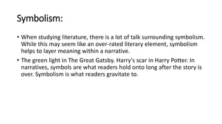 Symbolism:
• When studying literature, there is a lot of talk surrounding symbolism.
While this may seem like an over-rated literary element, symbolism
helps to layer meaning within a narrative.
• The green light in The Great Gatsby. Harry's scar in Harry Potter. In
narratives, symbols are what readers hold onto long after the story is
over. Symbolism is what readers gravitate to.
 