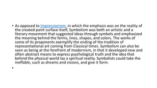 • As opposed to Impressionism, in which the emphasis was on the reality of
the created paint surface itself, Symbolism was both an artistic and a
literary movement that suggested ideas through symbols and emphasized
the meaning behind the forms, lines, shapes, and colors. The works of
some of its proponents exemplify the ending of the tradition of
representational art coming from Classical times. Symbolism can also be
seen as being at the forefront of modernism, in that it developed new and
often abstract means to express psychological truth and the idea that
behind the physical world lay a spiritual reality. Symbolists could take the
ineffable, such as dreams and visions, and give it form.
•
 