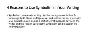 4 Reasons to Use Symbolism in Your Writing
• Symbolism can elevate writing. Symbols can give words double
meanings, both literal and figurative, and writers can say more with
less. Symbolism can also be a sort of secret language between the
writer and the reader. Specifically, symbolism can be used in the
following ways:
 