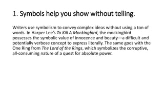 1. Symbols help you show without telling.
Writers use symbolism to convey complex ideas without using a ton of
words. In Harper Lee’s To Kill A Mockingbird, the mockingbird
possesses the symbolic value of innocence and beauty—a difficult and
potentially verbose concept to express literally. The same goes with the
One Ring from The Lord of the Rings, which symbolizes the corruptive,
all-consuming nature of a quest for absolute power.
 