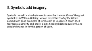 3. Symbols add imagery.
Symbols can add a visual element to complex themes. One of the great
symbolists is William Golding, whose novel The Lord of the Flies is
packed with good examples of symbolism as imagery. A conch shell
represents authority and order, a pig’s head symbolizes pure evil, and
an island stands in for the garden of Eden.
 