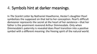 4. Symbols hint at darker meanings.
In The Scarlet Letter by Nathaniel Hawthorne, Hester’s daughter Pearl
symbolizes the supposed sin that led to her conception. Pearl’s difficult
demeanor represents the secret at the heart of her existence—that her
father is the prominent reverend Arthur Dimmesdale. Only when
Dimmesdale’s paternity is revealed does Pearl transition into a positive
symbol with a different meaning: the freeing spirit of the natural world.
 