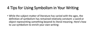 4 Tips for Using Symbolism in Your Writing
• While the subject matter of literature has varied with the ages, the
definition of symbolism has remained relatively constant: a word or
object representing something beyond its literal meaning. Here’s how
to use symbolism to enrich your own writing:
 