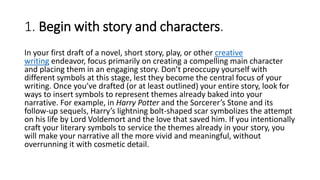 1. Begin with story and characters.
In your first draft of a novel, short story, play, or other creative
writing endeavor, focus primarily on creating a compelling main character
and placing them in an engaging story. Don’t preoccupy yourself with
different symbols at this stage, lest they become the central focus of your
writing. Once you’ve drafted (or at least outlined) your entire story, look for
ways to insert symbols to represent themes already baked into your
narrative. For example, in Harry Potter and the Sorcerer’s Stone and its
follow-up sequels, Harry’s lightning bolt-shaped scar symbolizes the attempt
on his life by Lord Voldemort and the love that saved him. If you intentionally
craft your literary symbols to service the themes already in your story, you
will make your narrative all the more vivid and meaningful, without
overrunning it with cosmetic detail.
 