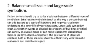 2. Balance small-scale and large-scale
symbolism.
Fiction writers should try to strike a balance between different types of
symbolism. Small-scale symbolism (such as the way a person dresses)
can add texture to a work of literature and help your audience
understand the inner life of your characters. Large-scale symbolism
(such as weather events or physical descriptions of buildings or cities)
can convey an overall mood or can make statements about broad
themes like love, death, and power. The best works of literature
combine both of these elements to imbue their story with thematic
resonance and indelible imagery.
 