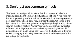 3. Don’t just use common symbols.
There are certain symbolism examples that possess an inherent
meaning based on their shared cultural associations. A red rose, for
instance, generally represents love or passion. A sunrise represents a
new beginning, while a dove may represent peace. Yet some of the
best symbols in literature gain meaning through the plot and point of
view of the story itself. In Animal Farm, different animals symbolize
different political groups in Russian history. Normally, we wouldn’t
associate Joseph Stalin with a pig. However, the brilliance of George
Orwell’s allegory is its ability to create symbols and associations that
are unique to the book.
 