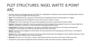 PLOT STRUCTURES: NIGEL WATTS’ 8 POINT
ARC
• A further expansion of Freytag’s Pyramid, the 8 Point Arc is Nigel Watts’ contribution to the study of narratology. Watts contends
that a story must pass through 8 discrete plot points:
• Stasis: The everyday life of the protagonist, which becomes disrupted by the story’s inciting incident, or “trigger.”
• Trigger: Something beyond the protagonist’s control sets the story’s conflict in motion.
• The quest: Akin to the rising action, the quest is the protagonist’s journey to contend with the story’s conflict.
• Surprise: Unexpected but plausible moments during the quest that complicate the protagonist’s journey. A surprise might be an
obstacle, complication, confusion, or internal flaw that the protagonist didn’t predict.
• Critical choice: Eventually, the protagonist must make a complicated, life-altering decision. This decision will reveal the
protagonist’s true character, and it will also radically alter the events of the story.
• Climax: The result of the protagonist’s critical choice, the climax determines the consequences of that choice. It is the apex of
tension in the story.
• Reversal: This is the protagonist’s reaction to the climax. Reversal should alter the protagonist’s status, whether that status is their
place in society, their outlook on life, or their own death.
• Resolution: The return to a new stasis, in which a new life goes forth from the ashes of the story’s conflict and climax.
• If the plot of a story passes through each of these moments in order, the author has built a complete narrative.
 
