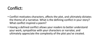 Conflict:
• Conflict motivates characters, affects the plot, and ultimately dictates
the theme of a narrative. What is the defining conflict in your story?
What conflict inspired a poem?
• Having a defined conflict allows your readers to better understand
your work, sympathize with your characters or narrator, and
ultimately appreciate the complexity of the plot you've created.
 
