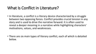 What Is Conflict in Literature?
• In literature, a conflict is a literary device characterized by a struggle
between two opposing forces. Conflict provides crucial tension in any
story and is used to drive the narrative forward. It is often used to
reveal a deeper meaning in a narrative while highlighting characters’
motivations, values, and weaknesses.
• There are six main types of literary conflict, each of which is detailed
below.
 