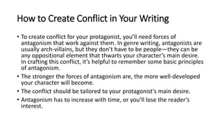 How to Create Conflict in Your Writing
• To create conflict for your protagonist, you’ll need forces of
antagonism that work against them. In genre writing, antagonists are
usually arch-villains, but they don’t have to be people—they can be
any oppositional element that thwarts your character’s main desire.
In crafting this conflict, it’s helpful to remember some basic principles
of antagonism.
• The stronger the forces of antagonism are, the more well-developed
your character will become.
• The conflict should be tailored to your protagonist’s main desire.
• Antagonism has to increase with time, or you’ll lose the reader’s
interest.
 