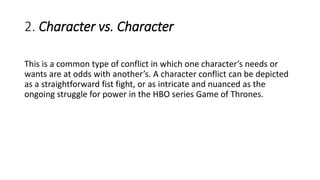 2. Character vs. Character
This is a common type of conflict in which one character’s needs or
wants are at odds with another’s. A character conflict can be depicted
as a straightforward fist fight, or as intricate and nuanced as the
ongoing struggle for power in the HBO series Game of Thrones.
 