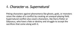 4. Character vs. Supernatural
Pitting characters against phenomena like ghosts, gods, or monsters
raises the stakes of a conflict by creating an unequal playing field.
Supernatural conflict also covers characters, like Harry Potter or
Odysseus, who have a fate or destiny and struggle to accept the
sacrifices that come along with it.
 