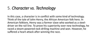 5. Character vs. Technology
In this case, a character is in conflict with some kind of technology.
Think of the tale of John Henry, the African American folk hero. In
American folklore, Henry was a former slave who worked as a steel-
driver on the rail line. To prove his superiority over new technology, he
raced a steam-powered rock drilling machine and won. However, he
suffered a heart attack after winning the race.
 