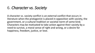 6. Character vs. Society
A character vs. society conflict is an external conflict that occurs in
literature when the protagonist is placed in opposition with society, the
government, or a cultural tradition or societal norm of some kind.
Characters may be motivated to take action against their society by a
need to survive, a moral sense of right and wrong, or a desire for
happiness, freedom, justice, or love.
 