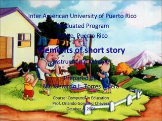 Elements of short story Inter American University of Puerto Rico Graduated Program Ponce, Puerto Rico Instructional Module Prepared by: Mr. Gerardo L. Torres Rivera Course: Computer in Education Prof. Orlando  González Chévere October 4, 2008 