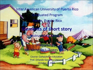 Elements of short story Inter American University of Puerto Rico Graduated Program Ponce, Puerto Rico Instructional Module Prepared by: Mr. Gerardo L. Torres Rivera Course: Computer in Education Prof. Orlando  González Chévere October 4, 2008 