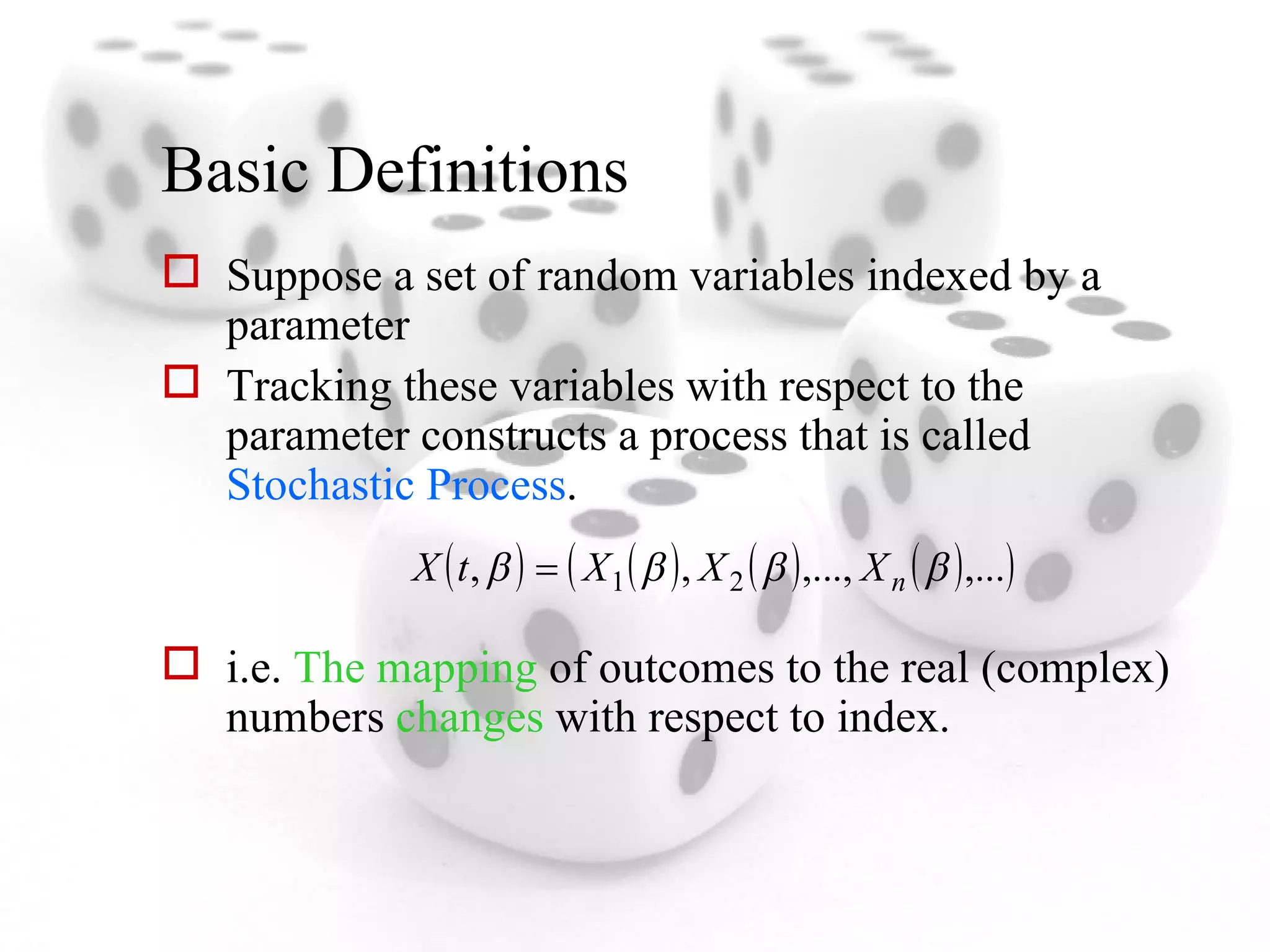 Basic Definitions Suppose a set of random variables indexed by a parameter Tracking these variables with respect to the parameter constructs a process that is called  Stochastic Process . i.e.  The mapping  of outcomes to the real (complex) numbers  changes  with respect to index. 