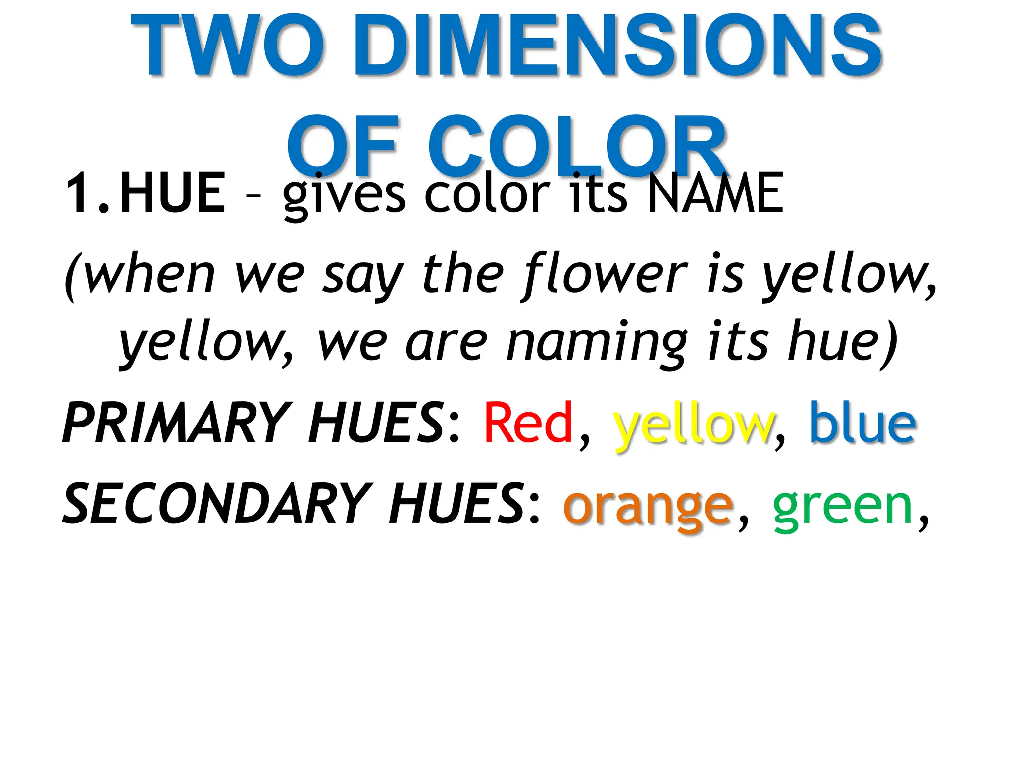TWO DIMENSIONS
OF COLOR
1.HUE – gives color its NAME
(when we say the flower is yellow,
yellow, we are naming its hue)
PRIMARY HUES: Red, yellow, blue
SECONDARY HUES: orange, green,
 
