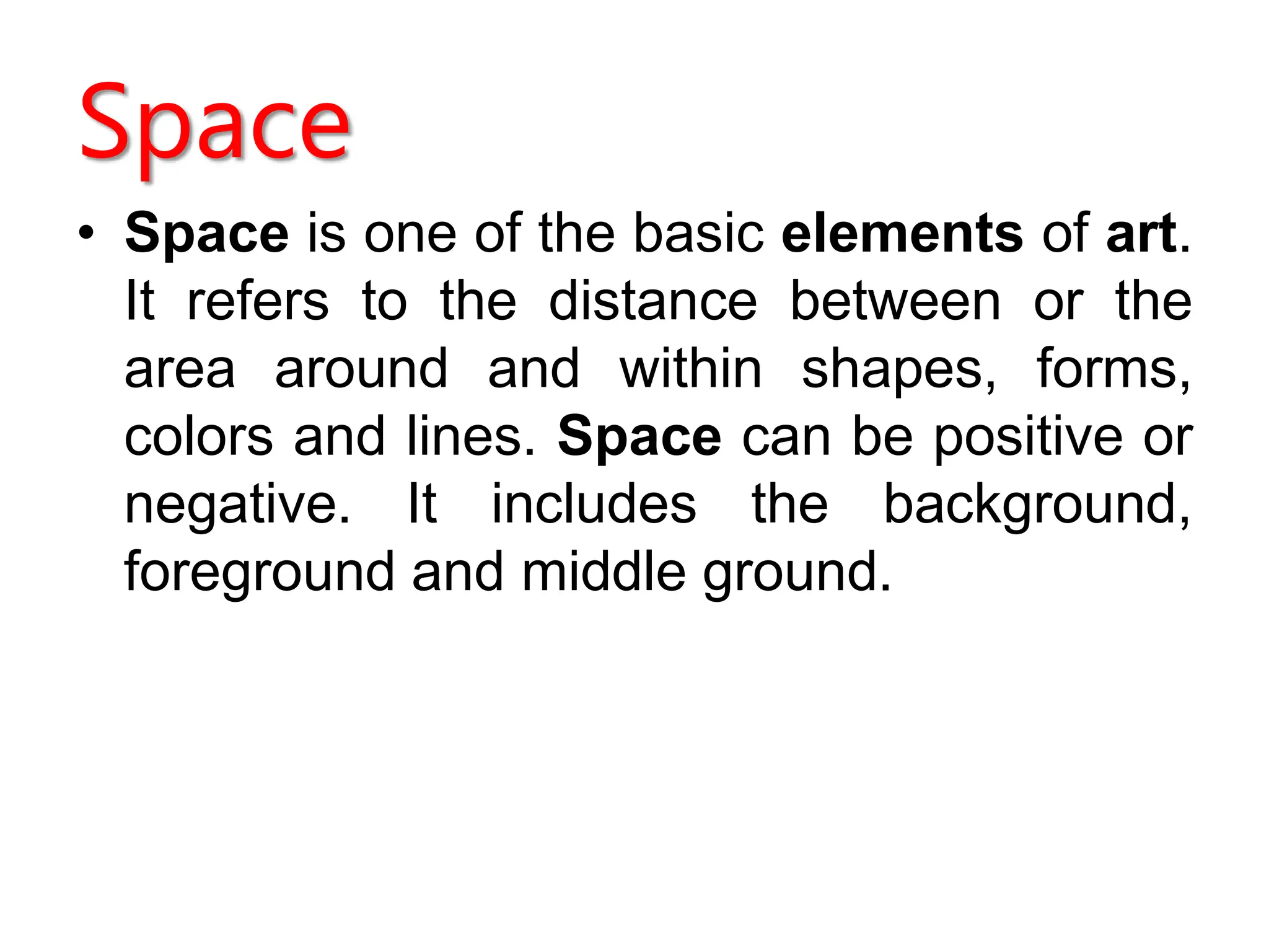 Space
• Space is one of the basic elements of art.
It refers to the distance between or the
area around and within shapes, forms,
colors and lines. Space can be positive or
negative. It includes the background,
foreground and middle ground.
 