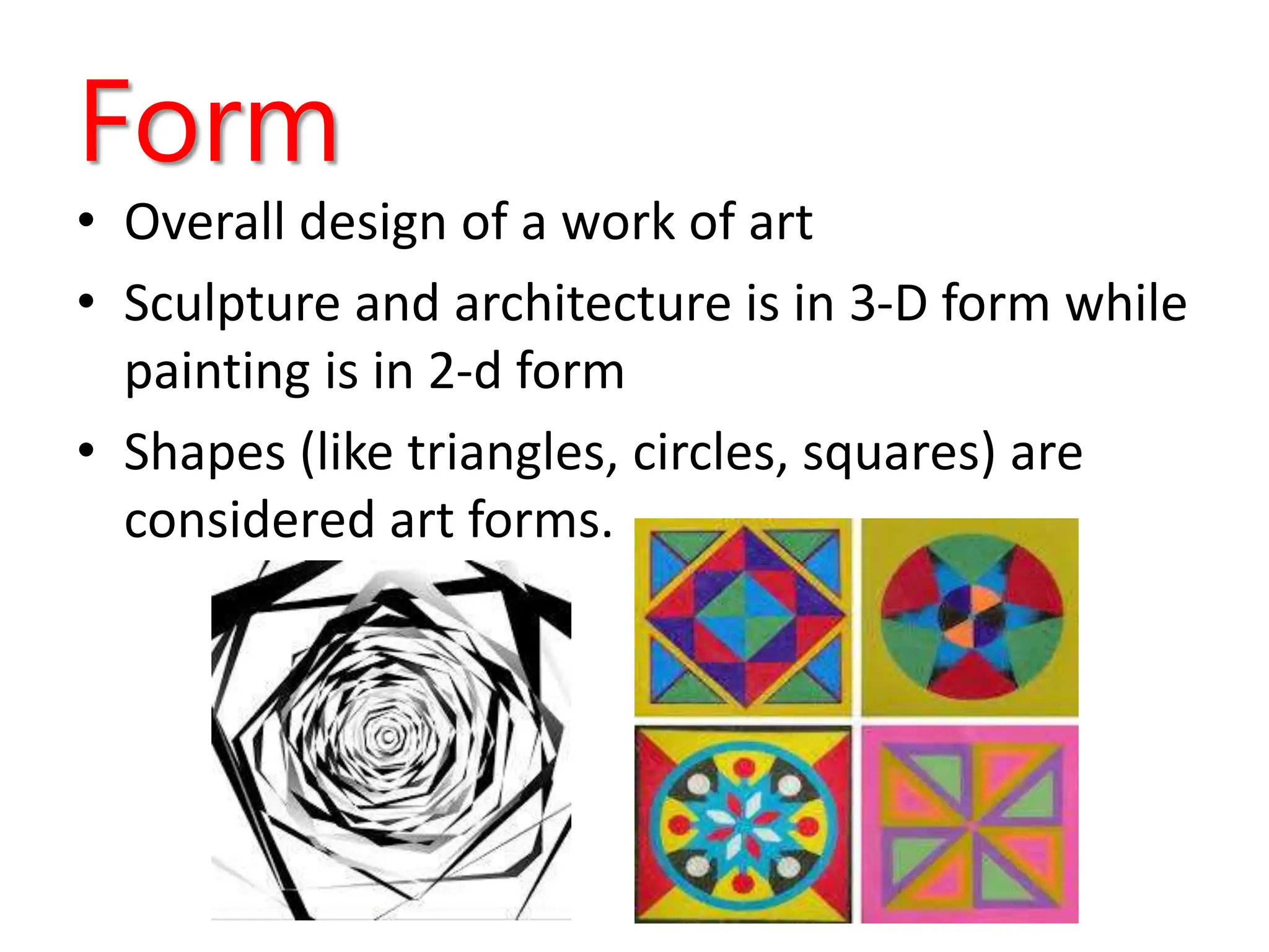 Form
• Overall design of a work of art
• Sculpture and architecture is in 3-D form while
painting is in 2-d form
• Shapes (like triangles, circles, squares) are
considered art forms.
 