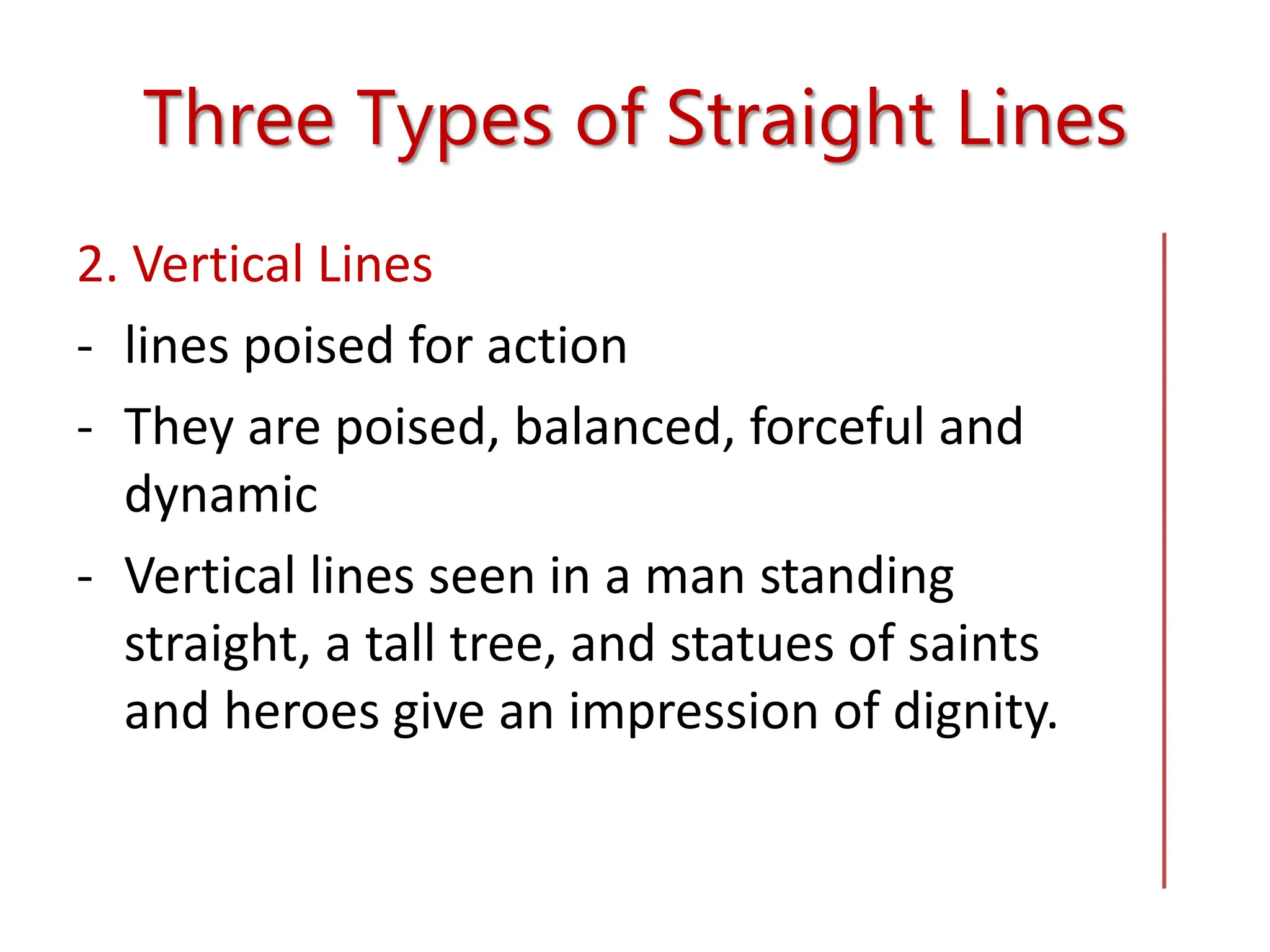 Three Types of Straight Lines
2. Vertical Lines
- lines poised for action
- They are poised, balanced, forceful and
dynamic
- Vertical lines seen in a man standing
straight, a tall tree, and statues of saints
and heroes give an impression of dignity.
 