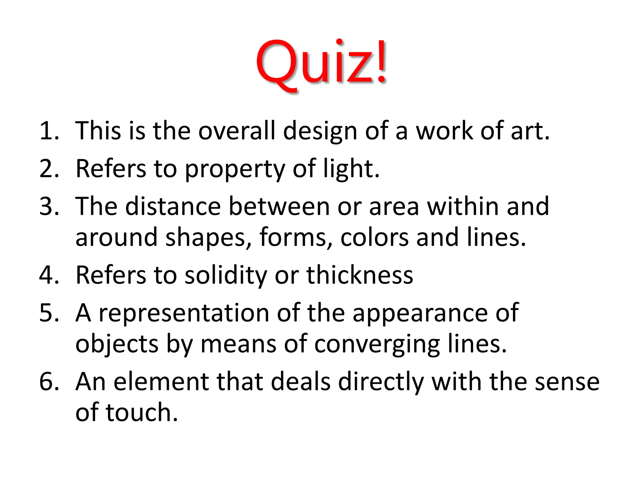 Quiz!
1. This is the overall design of a work of art.
2. Refers to property of light.
3. The distance between or area within and
around shapes, forms, colors and lines.
4. Refers to solidity or thickness
5. A representation of the appearance of
objects by means of converging lines.
6. An element that deals directly with the sense
of touch.
 