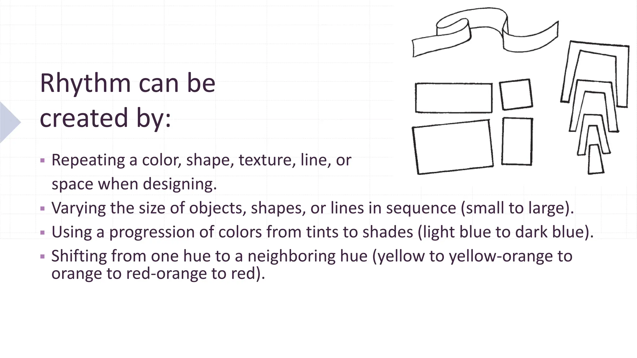 Rhythm can be
created by:
▪ Repeating a color, shape, texture, line, or
space when designing.
▪ Varying the size of objects, shapes, or lines in sequence (small to large).
▪ Using a progression of colors from tints to shades (light blue to dark blue).
▪ Shifting from one hue to a neighboring hue (yellow to yellow-orange to
orange to red-orange to red).
 