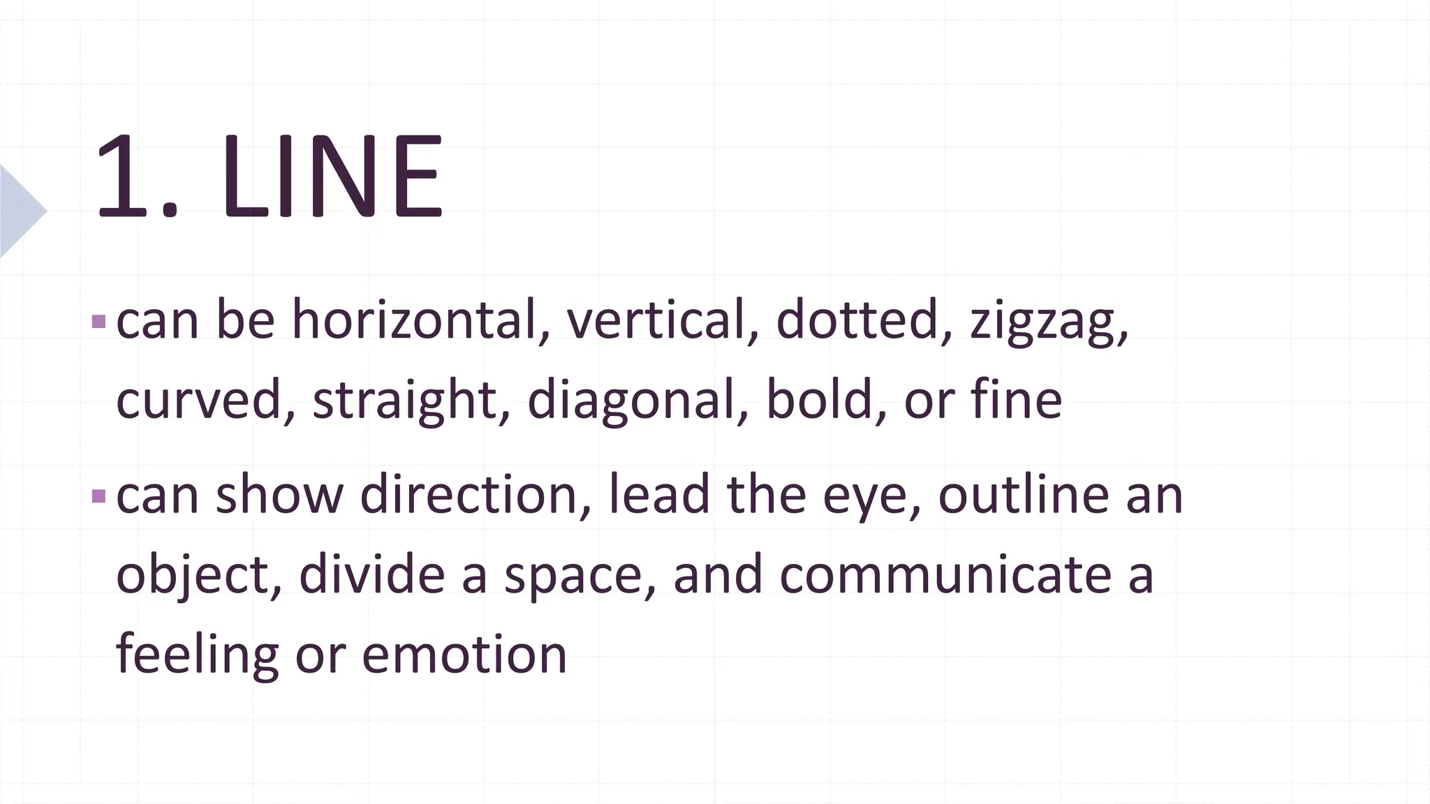 1. LINE
▪can be horizontal, vertical, dotted, zigzag,
curved, straight, diagonal, bold, or fine
▪can show direction, lead the eye, outline an
object, divide a space, and communicate a
feeling or emotion
 
