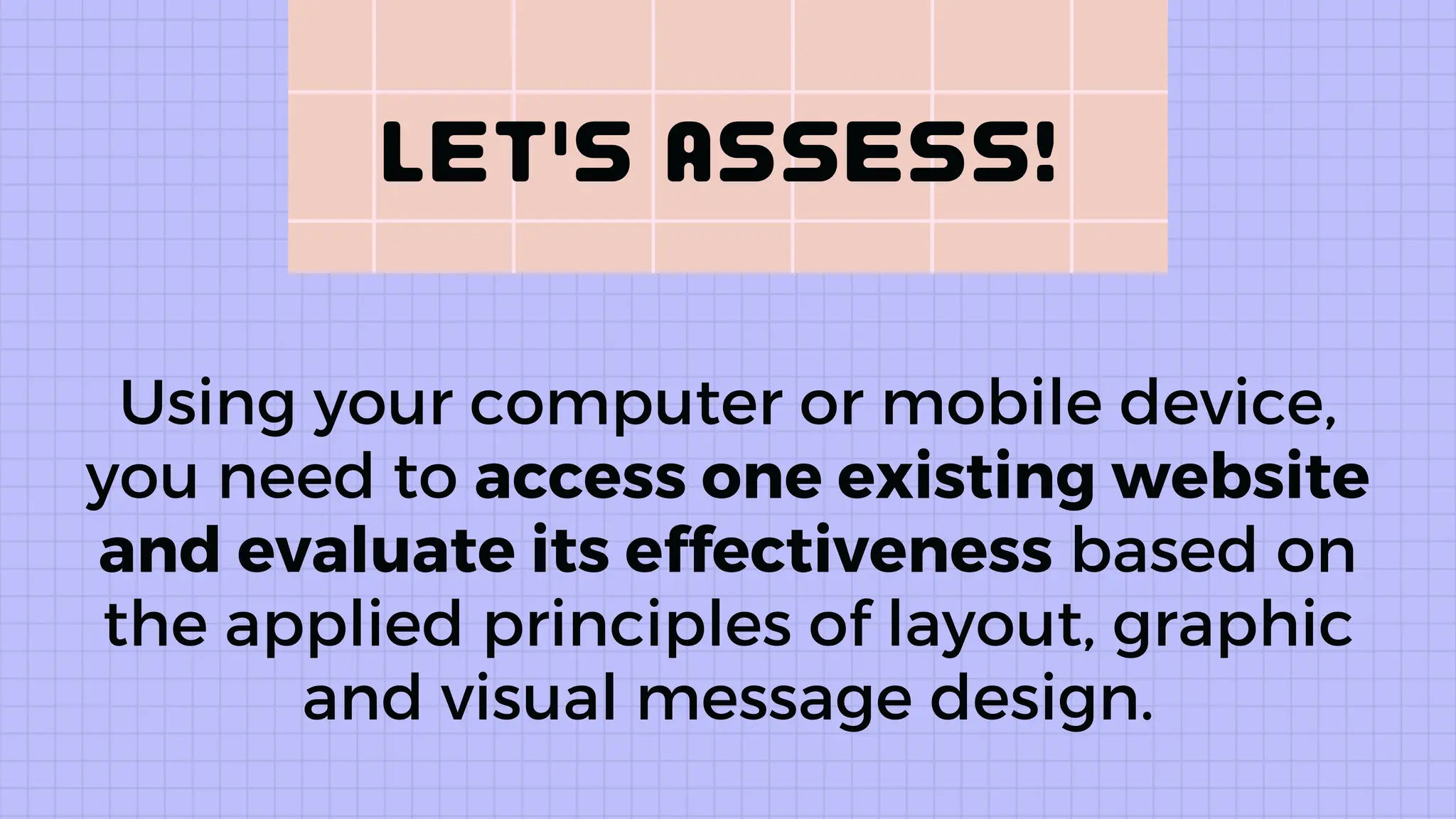 Using your computer or mobile device,
you need to access one existing website
and evaluate its effectiveness based on
the applied principles of layout, graphic
and visual message design.
 