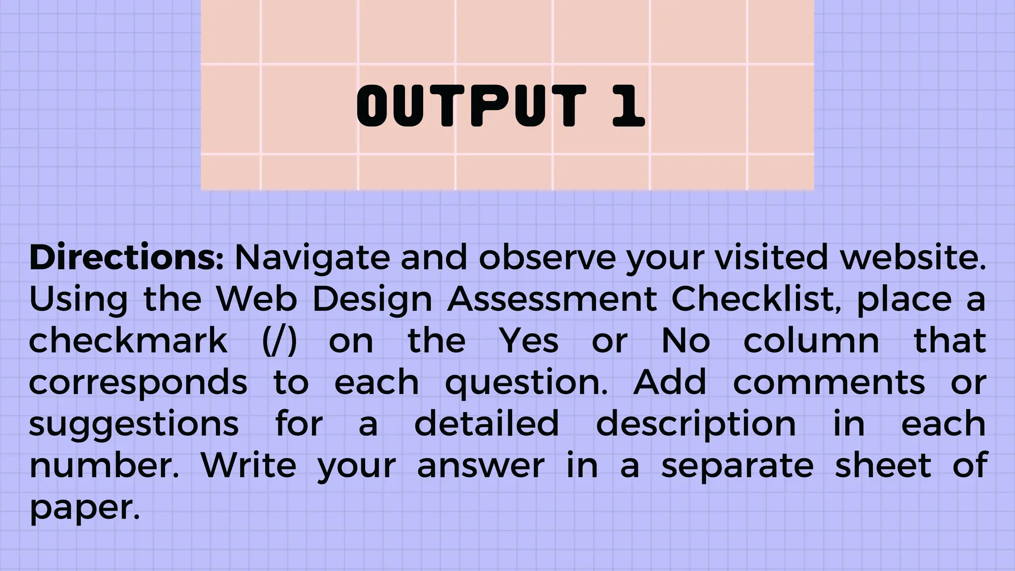 Directions: Navigate and observe your visited website.
Using the Web Design Assessment Checklist, place a
checkmark (/) on the Yes or No column that
corresponds to each question. Add comments or
suggestions for a detailed description in each
number. Write your answer in a separate sheet of
paper.
 