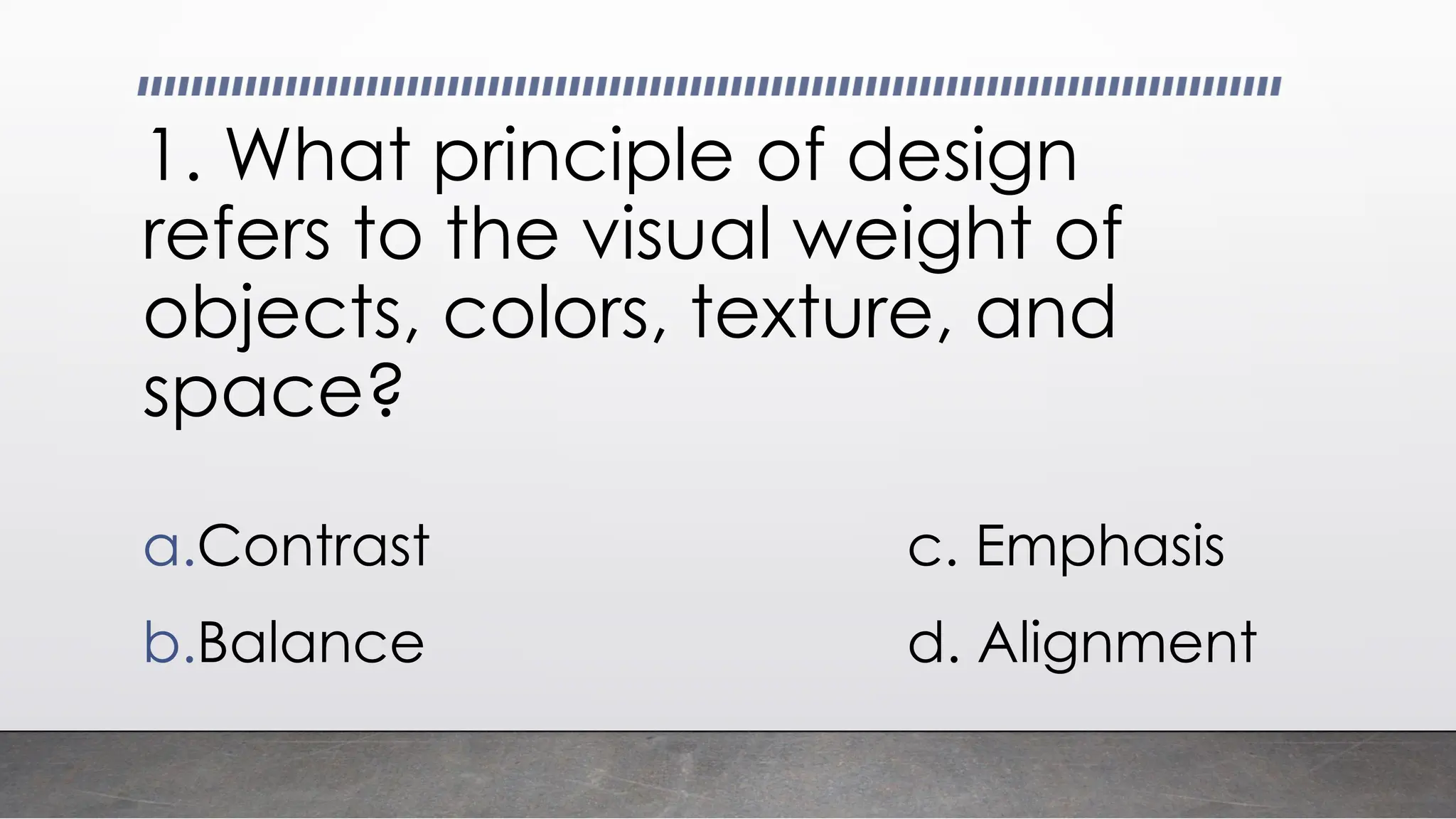 1. What principle of design
refers to the visual weight of
objects, colors, texture, and
space?
a.Contrast c. Emphasis
b.Balance d. Alignment
 