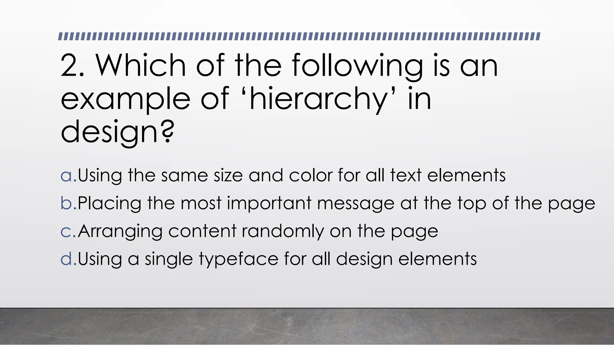 2. Which of the following is an
example of ‘hierarchy’ in
design?
a.Using the same size and color for all text elements
b.Placing the most important message at the top of the page
c.Arranging content randomly on the page
d.Using a single typeface for all design elements
 
