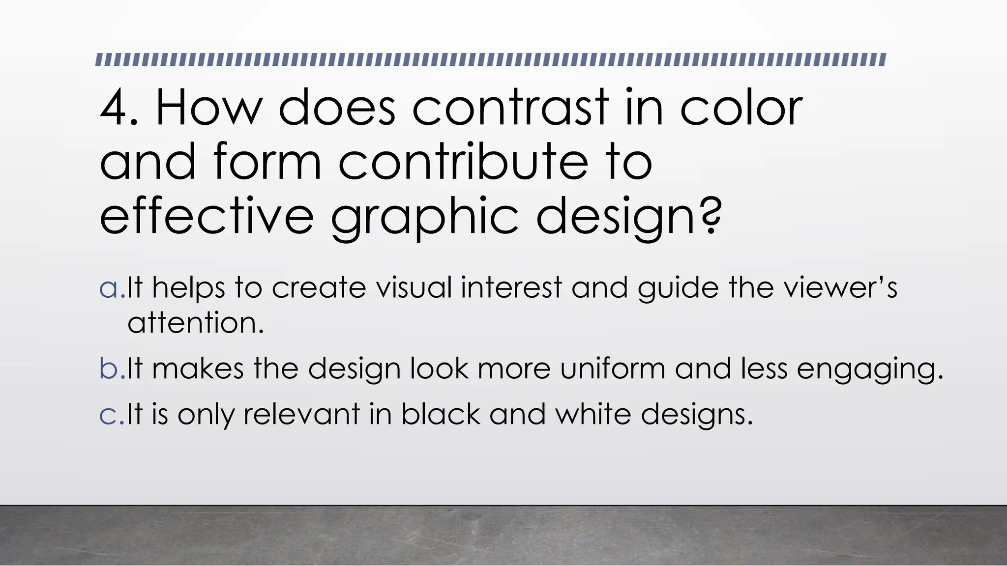 4. How does contrast in color
and form contribute to
effective graphic design?
a.It helps to create visual interest and guide the viewer’s
attention.
b.It makes the design look more uniform and less engaging.
c.It is only relevant in black and white designs.
 