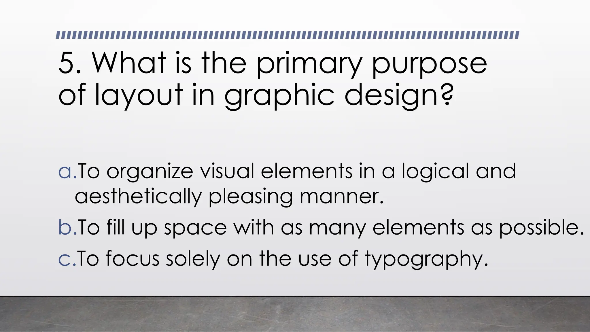 5. What is the primary purpose
of layout in graphic design?
a.To organize visual elements in a logical and
aesthetically pleasing manner.
b.To fill up space with as many elements as possible.
c.To focus solely on the use of typography.
 