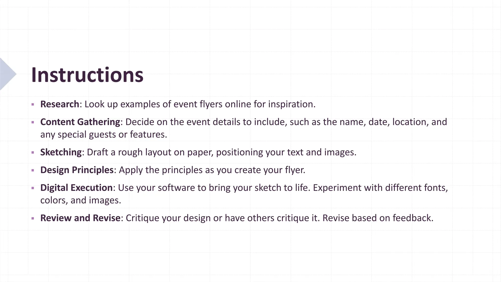 Instructions
▪ Research: Look up examples of event flyers online for inspiration.
▪ Content Gathering: Decide on the event details to include, such as the name, date, location, and
any special guests or features.
▪ Sketching: Draft a rough layout on paper, positioning your text and images.
▪ Design Principles: Apply the principles as you create your flyer.
▪ Digital Execution: Use your software to bring your sketch to life. Experiment with different fonts,
colors, and images.
▪ Review and Revise: Critique your design or have others critique it. Revise based on feedback.
 