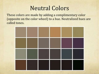 Neutral Colors
These colors are made by adding a complimentary color
(opposite on the color wheel) to a hue. Neutralized hues are
called tones.
 